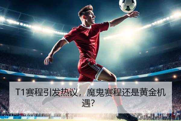 T1赛程引发热议，魔鬼赛程还是黄金机遇？